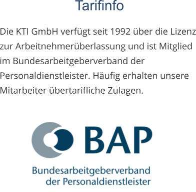 Tarifinfo  Die KTI GmbH verfügt seit 1992 über die Lizenz zur Arbeitnehmerüberlassung und ist Mitglied im Bundesarbeitgeberverband der Personaldienstleister. Häufig erhalten unsere Mitarbeiter übertarifliche Zulagen.